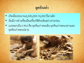 ยุคหินเก่า
• เกิดเมื่อประมาณ2,500,000-10,500 ปีมาแล้ว
• เริ่มมีการทาเครื่องมือเครื่องใช้ด้วยหินอย่างง่ายก่อน
• แบ่งออกเป็น 3 ช่วง คือ ยุคหินเก่าตอนต้น ยุคหินเก่าตอนกลางและ
ยุคหินเก่าตอนปลาย
 