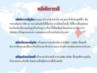สมัยจักรวรรดิ
สมัยจักรวรรดิคุปตะ (Gupta) ประมาณ ค.ศ.320-550 พระเจ้าจันทรคุปต์ที่ 1 ต้น
ราชวงศ์คุปตะได้ทรงรวบรวมอินเดียให้เป็นจักรวรรดิอีกครั้งหนึ่ง ได้ชื่อว่าเป็นยุคทอง
ของอินเดีย มีความเจริญรุ่งเรืองในทุก ๆ ด้าน ทั้งด้านศิลปวัฒนธรรม การเมือง การ
ปกครอง ปรัชญาและศาสนา ตลอดจนการค้าขายกับต่างประเทศ
สมัยหลังราชวงศ์คุปตะ หรือยุคกลางของอินเดีย (ค.ศ.550 – 1206) เป็นยุคที่
จักรวรรดิแตกแยกเป็นแคว้นหรืออาณาจักรจานวนมากต่างมีราชวงศ์แยกปกครองกันเอง
สมัยสุลต่านแห่งเดลฮี หรืออาณาจักรเดลฮี (ค.ศ.1206-1526) เป็นยุคที่พวกมุสลิม
เข้ามาปกครองอินเดีย มีสุลต่านเป็นผู้ปกครองที่เมืองเดลฮี
 