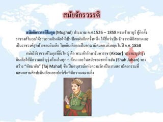 สมัยจักรวรรดิ
สมัยจักรวรรดิโมกุล (Mughul) ประมาณ ค.ศ.1526 – 1858 พระเจ้าบาบูร์ ผู้ก่อตั้ง
ราชวงศ์โมกุลได้รวบรวมอินเดียให้เป็นปึกแผ่นอีกครั้งหนึ่ง ได้ชื่อว่าเป็นจักรวรรดิอิสลามและ
เป็นราชวงศ์สุดท้ายของอินเดีย โดยอินเดียตกเป็นอาณานิคมของอังกฤษในปี ค.ศ. 1858
กษัตริย์ราชวงศ์โมกุลที่ยิ่งใหญ่ คือ พระเจ้าอักบาร์มหาราช (Akbar) ทรงทะนุบารุง
อินเดียให้มีความเจริญรุ่งเรืองในทุก ๆ ด้าน และในสมัยของชาห์ เจฮัน (Shah Jahan) ทรง
สร้าง “ทัชมาฮัล” (Taj Mahal) ซึ่งเป็นอนุสรณ์แห่งความรัก เป็นงานสถาปัตยกรรมที่
ผสมผสานศิลปะอินเดียและเปอร์เซียที่มีความงดงามยิ่ง
 
