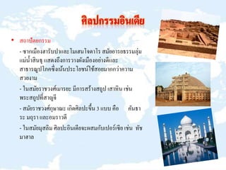 • สถาปัตยกรรม
- ซากเมืองฮารับปาและโมเฮนโจดาโร สมัยอารยธรรมลุ่ม
แม่น้าสินธุ แสดงถึงการวางผังเมืองอย่างดีและ
สาธารณูปโภคซึ่งเน้นประโยชน์ใช้สอยมากกว่าความ
สวยงาม
- ในสมัยราชวงศ์เมารยะ มีการสร้างสถูป เสาหิน เช่น
พระสถูปที่สาญจี
- สมัยราชวงศ์กุษาณะ เกิดศิลปะขึ้น 3 แบบ คือ คันธา
ระ มถุรา และอมราวดี
- ในสมัยมุสลิม ศิลปะอินเดียจะผสมกับเปอร์เซีย เช่น ทัช
มาฮาล
 