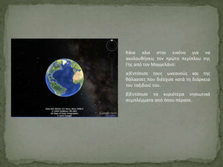 Κάνε κλικ στην εικόνα για να
ακολουθήσεις τον πρώτο περίπλου της
Γης από τον Μαγγελάνο:
α)Εντόπισε τους ωκεανούς και της
θάλασσες που διέσχισε κατά τη διάρκεια
του ταξιδιού του.
β)Εντόπισε τα κυριότερα νησιωτικά
συμπλέγματα από όπου πέρασε.
 