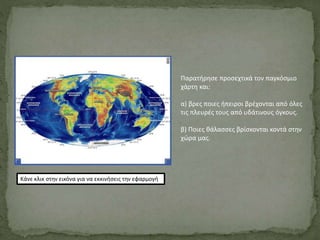 Κάνε κλικ στην εικόνα για να εκκινήσεις την εφαρμογή
Παρατήρησε προσεχτικά τον παγκόσμιο
χάρτη και:
α) βρες ποιες ήπειροι βρέχονται από όλες
τις πλευρές τους από υδάτινους όγκους.
β) Ποιες θάλασσες βρίσκονται κοντά στην
χώρα μας.
 