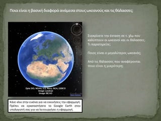 Συγκρίνετε την έκταση σε τ. χλμ που
καλύπτουν οι ωκεανοί και οι θάλασσες.
Τι παρατηρείτε;
Ποιος είναι ο μεγαλύτερος ωκεανός;
Από τις θάλασσες που αναφέρονται
ποια είναι η μικρότερη;
Κάνε κλικ στην εικόνα για να εκκινήσεις την εφαρμογή.
Πρέπει να εγκαταστήσετε το Google Earth στον
υπολογιστή σας για να λειτουργήσει η εφαρμογή.
 