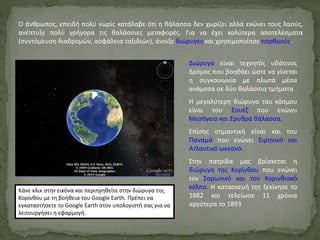 Ο άνθρωπος, επειδή πολύ νωρίς κατάλαβε ότι η θάλασσα δεν χωρίζει αλλά ενώνει τους λαούς,
ανέπτυξε πολύ γρήγορα τις θαλάσσιες μεταφορές. Για να έχει καλύτερα αποτελέσματα
(συντόμευση διαδρομών, ασφάλεια ταξιδιών), άνοιξε διώρυγες και χρησιμοποίησε πορθμούς.
Διώρυγα είναι τεχνητός υδάτινος
δρόμος που βοηθάει ώστε να γίνεται
η συγκοινωνία με πλωτά μέσα
ανάμεσα σε δύο θαλάσσια τμήματα
Η μεγαλύτερη διώρυγα του κόσμου
είναι του Σουέζ που ενώνει
Μεσόγειο και Ερυθρά θάλασσα.
Επίσης σημαντική είναι και του
Παναμά που ενώνει Ειρηνικό και
Ατλαντικό ωκεανό.
Στην πατρίδα μας βρίσκεται η
διώρυγα της Κορίνθου που ενώνει
τον Σαρωνικό και τον Κορινθιακό
κόλπο. Η κατασκευή της ξεκίνησε το
1882 και τελείωσε 11 χρόνια
αργότερα το 1893
Κάνε κλικ στην εικόνα και περιηγηθείτε στην διώρυγα της
Κορίνθου με τη βοήθεια του Google Earth. Πρέπει να
εγκαταστήσετε το Google Earth στον υπολογιστή σας για να
λειτουργήσει η εφαρμογή.
 