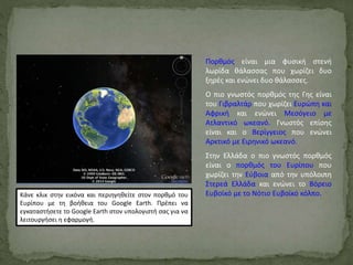 Πορθμός είναι μια φυσική στενή
λωρίδα θάλασσας που χωρίζει δυο
ξηρές και ενώνει δυο θάλασσες.
Ο πιο γνωστός πορθμός της Γης είναι
του Γιβραλτάρ που χωρίζει Ευρώπη και
Αφρική και ενώνει Μεσόγειο με
Ατλαντικό ωκεανό. Γνωστός επίσης
είναι και ο Βερίγγειος που ενώνει
Αρκτικό με Ειρηνικό ωκεανό.
Στην Ελλάδα ο πιο γνωστός πορθμός
είναι ο πορθμός του Ευρίπου που
χωρίζει την Εύβοια από την υπόλοιπη
Στερεά Ελλάδα και ενώνει το Βόρειο
Ευβοϊκό με το Νότιο Ευβοϊκό κόλπο.Κάνε κλικ στην εικόνα και περιηγηθείτε στον πορθμό του
Ευρίπου με τη βοήθεια του Google Earth. Πρέπει να
εγκαταστήσετε το Google Earth στον υπολογιστή σας για να
λειτουργήσει η εφαρμογή.
 