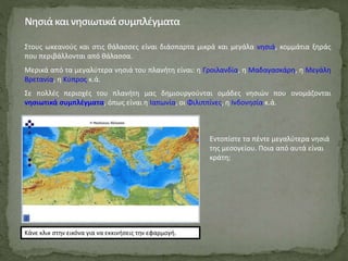 Στους ωκεανούς και στις θάλασσες είναι διάσπαρτα μικρά και μεγάλα νησιά, κομμάτια ξηράς
που περιβάλλονται από θάλασσα.
Μερικά από τα μεγαλύτερα νησιά του πλανήτη είναι: η Γροιλανδία, η Μαδαγασκάρη, η Μεγάλη
Βρετανία, η Κύπρος κ.ά.
Σε πολλές περιοχές του πλανήτη μας δημιουργούνται ομάδες νησιών που ονομάζονται
νησιωτικά συμπλέγματα, όπως είναι η Ιαπωνία, οι Φιλιππίνες, η Ινδονησία κ.ά.
Κάνε κλικ στην εικόνα για να εκκινήσεις την εφαρμογή.
Εντοπίστε τα πέντε μεγαλύτερα νησιά
της μεσογείου. Ποια από αυτά είναι
κράτη;
 