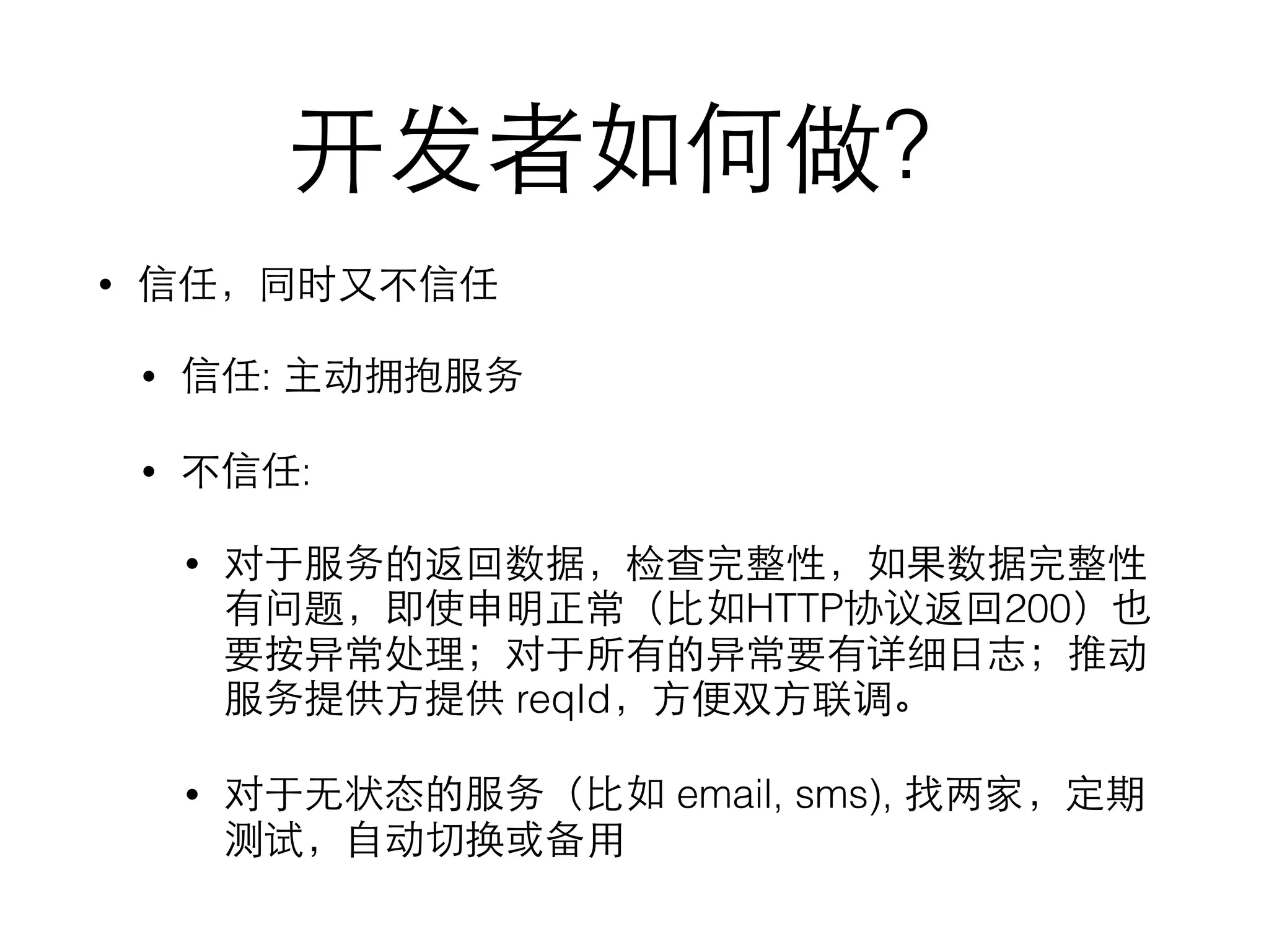 开发者如何做？
• 信任，同时⼜又不信任
• 信任: 主动拥抱服务
• 不信任:
• 对于服务的返回数据，检查完整性，如果数据完整性
有问题，即使申明正常（⽐比如HTTP协议返回200）也
要按异常处理；对于所有的异常要有详细⽇日志；推动
服务提供⽅方提供 reqId，⽅方便双⽅方联调。
• 对于⽆无状态的服务（⽐比如 email, sms), 找两家，定期
测试，⾃自动切换或备⽤用
 