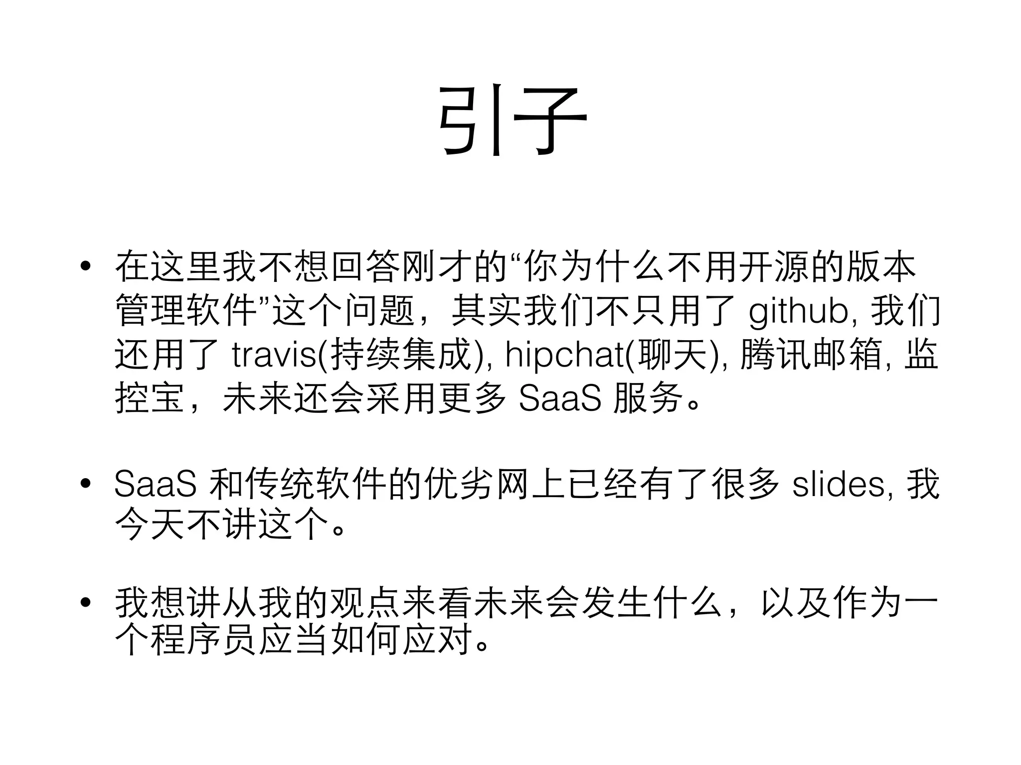引⼦子
• 在这⾥里我不想回答刚才的“你为什么不⽤用开源的版本
管理软件”这个问题，其实我们不只⽤用了 github, 我们
还⽤用了 travis(持续集成), hipchat(聊天), 腾讯邮箱, 监
控宝，未来还会采⽤用更多 SaaS 服务。
• SaaS 和传统软件的优劣⺴⽹网上已经有了很多 slides, 我
今天不讲这个。
• 我想讲从我的观点来看未来会发⽣生什么，以及作为⼀一
个程序员应当如何应对。
 