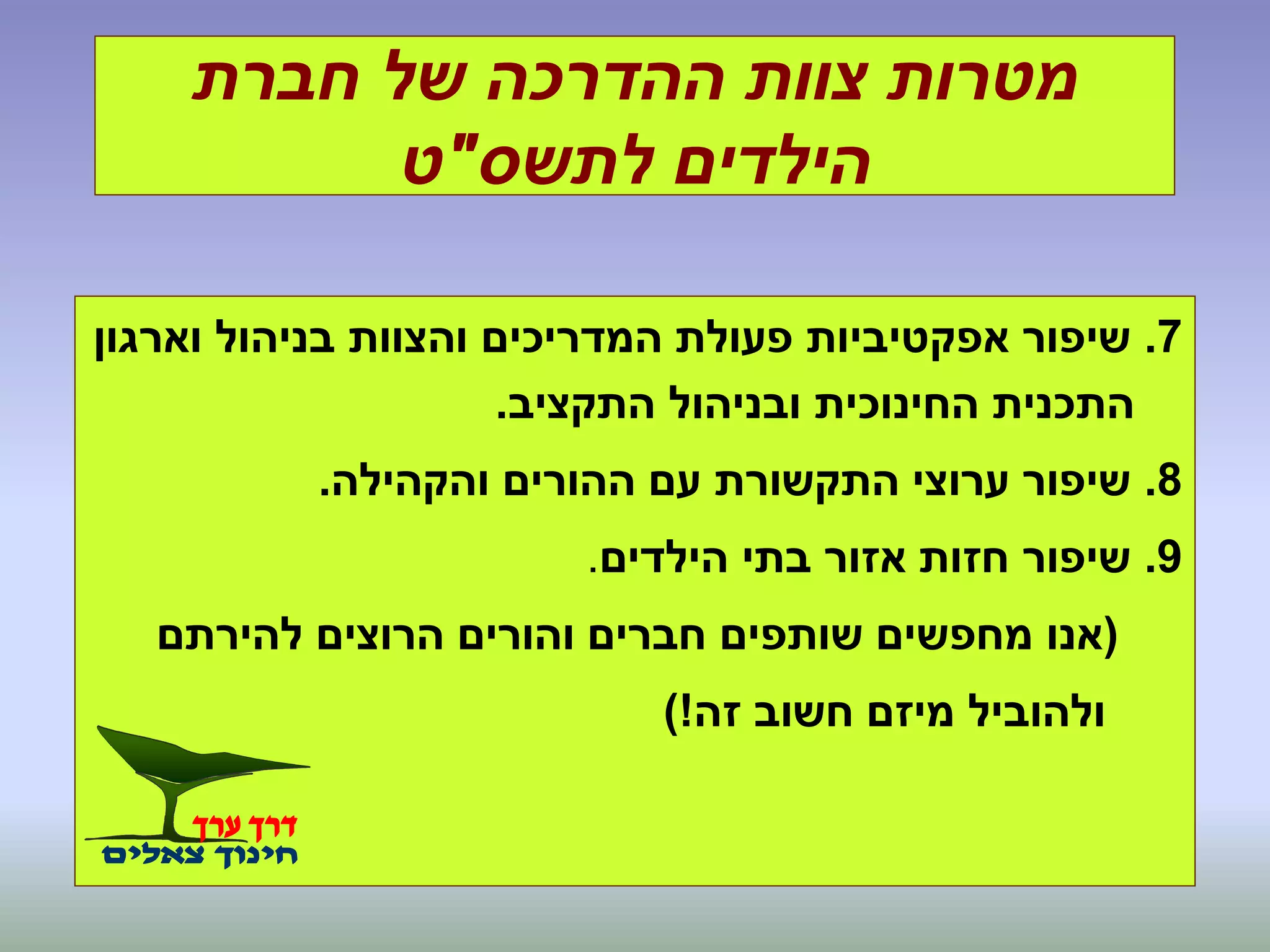 ‫חברת‬ ‫של‬ ‫ההדרכה‬ ‫צוות‬ ‫מטרות‬
‫לתשס‬ ‫הילדים‬"‫ט‬
7.‫וארגון‬ ‫בניהול‬ ‫והצוות‬ ‫המדריכים‬ ‫פעולת‬ ‫אפקטיביות‬ ‫שיפור‬
‫התקציב‬ ‫ובניהול‬ ‫החינוכית‬ ‫התכנית‬.
8.‫והקהילה‬ ‫ההורים‬ ‫עם‬ ‫התקשורת‬ ‫ערוצי‬ ‫שיפור‬.
9.‫הילדים‬ ‫בתי‬ ‫אזור‬ ‫חזות‬ ‫שיפור‬.
(‫להירתם‬ ‫הרוצים‬ ‫והורים‬ ‫חברים‬ ‫שותפים‬ ‫מחפשים‬ ‫אנו‬
‫זה‬ ‫חשוב‬ ‫מיזם‬ ‫ולהוביל‬)!
 