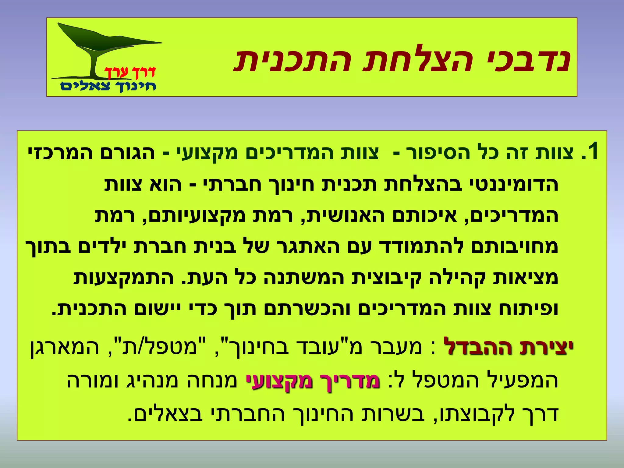 ‫התכנית‬ ‫הצלחת‬ ‫נדבכי‬
1.‫הסיפור‬ ‫כל‬ ‫זה‬ ‫צוות‬-‫מקצועי‬ ‫המדריכים‬ ‫צוות‬-‫המרכזי‬ ‫הגורם‬
‫חברתי‬ ‫חינוך‬ ‫תכנית‬ ‫בהצלחת‬ ‫הדומיננטי‬-‫צוות‬ ‫הוא‬
‫המדריכים‬,‫האנושית‬ ‫איכותם‬,‫מקצועיותם‬ ‫רמת‬,‫רמת‬
‫בתוך‬ ‫ילדים‬ ‫חברת‬ ‫בנית‬ ‫של‬ ‫האתגר‬ ‫עם‬ ‫להתמודד‬ ‫מחויבותם‬
‫העת‬ ‫כל‬ ‫המשתנה‬ ‫קיבוצית‬ ‫קהילה‬ ‫מציאות‬.‫התמקצעות‬
‫התכנית‬ ‫יישום‬ ‫כדי‬ ‫תוך‬ ‫והכשרתם‬ ‫המדריכים‬ ‫צוות‬ ‫ופיתוח‬.
‫ההבדל‬ ‫יצירת‬:‫מ‬ ‫מעבר‬"‫בחינוך‬ ‫עובד‬","‫מטפל‬/‫ת‬",‫המארגן‬
‫ל‬ ‫המטפל‬ ‫המפעיל‬:‫מקצועי‬ ‫מדריך‬‫ומורה‬ ‫מנהיג‬ ‫מנחה‬
‫לקבוצתו‬ ‫דרך‬,‫בצאלים‬ ‫החברתי‬ ‫החינוך‬ ‫בשרות‬.
 