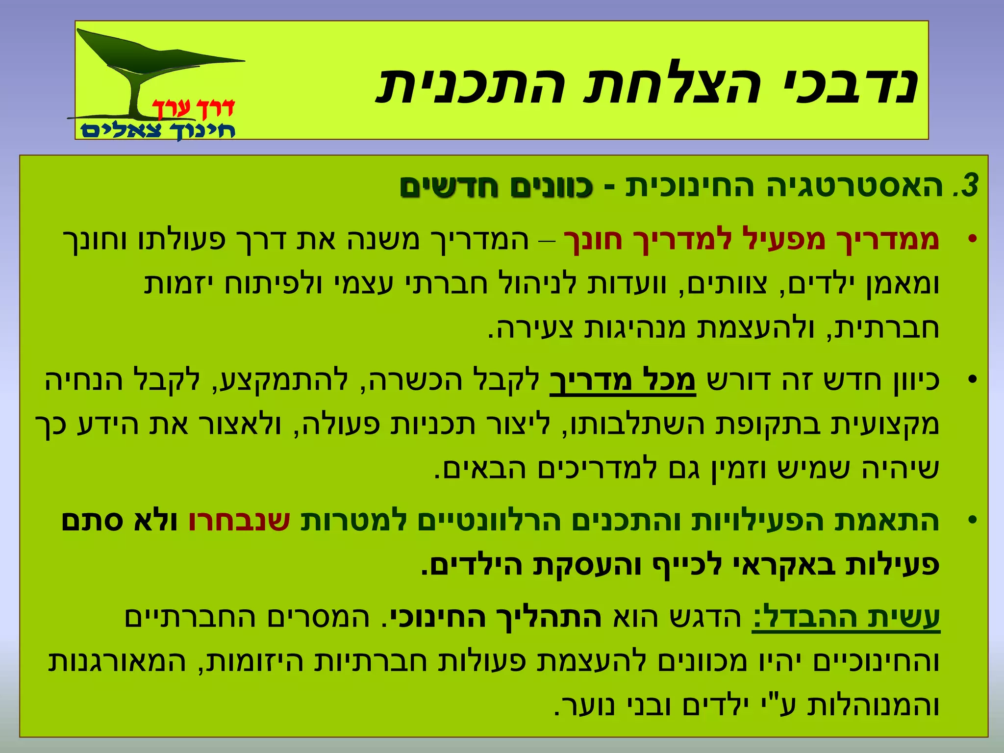 3.‫החינוכית‬ ‫האסטרטגיה‬-‫חדשים‬ ‫כוונים‬
•‫מפעיל‬ ‫ממדריך‬‫חונך‬ ‫למדריך‬–‫וחונך‬ ‫פעולתו‬ ‫דרך‬ ‫את‬ ‫משנה‬ ‫המדריך‬
‫ילדים‬ ‫ומאמן‬,‫צוותים‬,‫יזמות‬ ‫ולפיתוח‬ ‫עצמי‬ ‫חברתי‬ ‫לניהול‬ ‫וועדות‬
‫חברתית‬,‫צעירה‬ ‫מנהיגות‬ ‫ולהעצמת‬.
•‫דורש‬ ‫זה‬ ‫חדש‬ ‫כיוון‬‫מדריך‬ ‫מכל‬‫הכשרה‬ ‫לקבל‬,‫להתמקצע‬,‫הנחיה‬ ‫לקבל‬
‫השתלבותו‬ ‫בתקופת‬ ‫מקצועית‬,‫פעולה‬ ‫תכניות‬ ‫ליצור‬,‫כך‬ ‫הידע‬ ‫את‬ ‫ולאצור‬
‫הבאים‬ ‫למדריכים‬ ‫גם‬ ‫וזמין‬ ‫שמיש‬ ‫שיהיה‬.
•‫והתכנים‬ ‫הפעילויות‬ ‫התאמת‬‫הרלוונטיים‬‫למטרות‬‫שנבחרו‬‫סתם‬ ‫ולא‬
‫הילדים‬ ‫והעסקת‬ ‫לכייף‬ ‫באקראי‬ ‫פעילות‬.
‫ההבדל‬ ‫עשית‬:‫הוא‬ ‫הדגש‬‫החינוכי‬ ‫התהליך‬.‫החברתיים‬ ‫המסרים‬
‫היזומות‬ ‫חברתיות‬ ‫פעולות‬ ‫להעצמת‬ ‫מכוונים‬ ‫יהיו‬ ‫והחינוכיים‬,‫המאורגנות‬
‫ע‬ ‫והמנוהלות‬"‫נוער‬ ‫ובני‬ ‫ילדים‬ ‫י‬.
‫התכנית‬ ‫הצלחת‬ ‫נדבכי‬
 