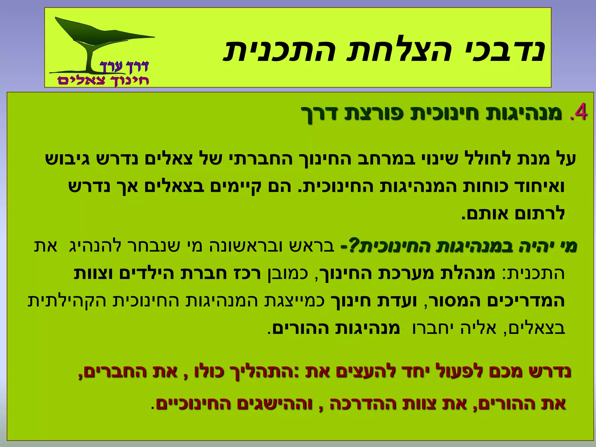 4.‫דרך‬ ‫פורצת‬ ‫חינוכית‬ ‫מנהיגות‬
‫גיבוש‬ ‫נדרש‬ ‫צאלים‬ ‫של‬ ‫החברתי‬ ‫החינוך‬ ‫במרחב‬ ‫שינוי‬ ‫לחולל‬ ‫מנת‬ ‫על‬
‫החינוכית‬ ‫המנהיגות‬ ‫כוחות‬ ‫ואיחוד‬.‫נדרש‬ ‫אך‬ ‫בצאלים‬ ‫קיימים‬ ‫הם‬
‫אותם‬ ‫לרתום‬.
‫החינוכית‬ ‫במנהיגות‬ ‫יהיה‬ ‫מי‬?-‫את‬ ‫להנהיג‬ ‫שנבחר‬ ‫מי‬ ‫ובראשונה‬ ‫בראש‬
‫התכנית‬:‫החינוך‬ ‫מערכת‬ ‫מנהלת‬,‫כמובן‬‫וצוות‬ ‫הילדים‬ ‫חברת‬ ‫רכז‬
‫המסור‬ ‫המדריכים‬,‫חינוך‬ ‫ועדת‬‫הקהילתית‬ ‫החינוכית‬ ‫המנהיגות‬ ‫כמייצגת‬
‫בצאלים‬,‫יחברו‬ ‫אליה‬‫ההורים‬ ‫מנהיגות‬.
‫את‬ ‫להעצים‬ ‫יחד‬ ‫לפעול‬ ‫מכם‬ ‫נדרש‬:‫כולו‬ ‫התהליך‬,‫החברים‬ ‫את‬,
‫ההורים‬ ‫את‬,‫ההדרכה‬ ‫צוות‬ ‫את‬,‫החינוכיים‬ ‫וההישגים‬.
‫התכנית‬ ‫הצלחת‬ ‫נדבכי‬
 