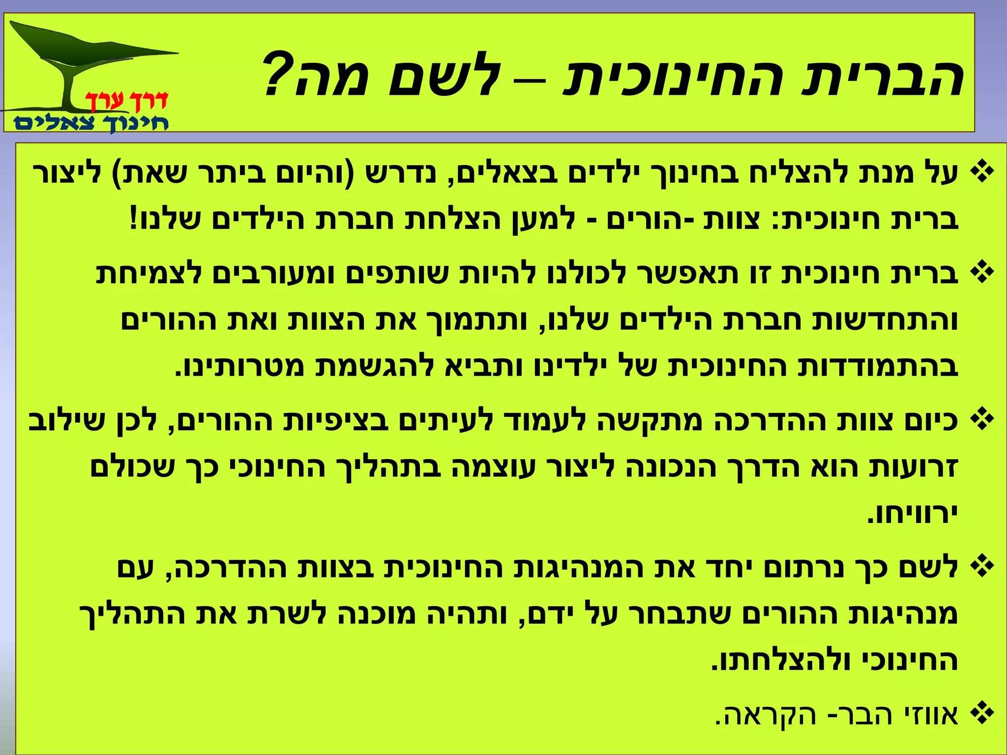 ‫החינוכית‬ ‫הברית‬–‫מה‬ ‫לשם‬?
‫בצאלים‬ ‫ילדים‬ ‫בחינוך‬ ‫להצליח‬ ‫מנת‬ ‫על‬,‫נדרש‬(‫שאת‬ ‫ביתר‬ ‫והיום‬)‫ליצור‬
‫חינוכית‬ ‫ברית‬:‫צוות‬-‫הורים‬-‫שלנו‬ ‫הילדים‬ ‫חברת‬ ‫הצלחת‬ ‫למען‬!
‫לצמיחת‬ ‫ומעורבים‬ ‫שותפים‬ ‫להיות‬ ‫לכולנו‬ ‫תאפשר‬ ‫זו‬ ‫חינוכית‬ ‫ברית‬
‫שלנו‬ ‫הילדים‬ ‫חברת‬ ‫והתחדשות‬,‫ההורים‬ ‫ואת‬ ‫הצוות‬ ‫את‬ ‫ותתמוך‬
‫מטרותינו‬ ‫להגשמת‬ ‫ותביא‬ ‫ילדינו‬ ‫של‬ ‫החינוכית‬ ‫בהתמודדות‬.
‫ההורים‬ ‫בציפיות‬ ‫לעיתים‬ ‫לעמוד‬ ‫מתקשה‬ ‫ההדרכה‬ ‫צוות‬ ‫כיום‬,‫שילוב‬ ‫לכן‬
‫שכולם‬ ‫כך‬ ‫החינוכי‬ ‫בתהליך‬ ‫עוצמה‬ ‫ליצור‬ ‫הנכונה‬ ‫הדרך‬ ‫הוא‬ ‫זרועות‬
‫ירוויחו‬.
‫ההדרכה‬ ‫בצוות‬ ‫החינוכית‬ ‫המנהיגות‬ ‫את‬ ‫יחד‬ ‫נרתום‬ ‫כך‬ ‫לשם‬,‫עם‬
‫ידם‬ ‫על‬ ‫שתבחר‬ ‫ההורים‬ ‫מנהיגות‬,‫התהליך‬ ‫את‬ ‫לשרת‬ ‫מוכנה‬ ‫ותהיה‬
‫ולהצלחתו‬ ‫החינוכי‬.
‫הבר‬ ‫אווזי‬-‫הקראה‬.
 