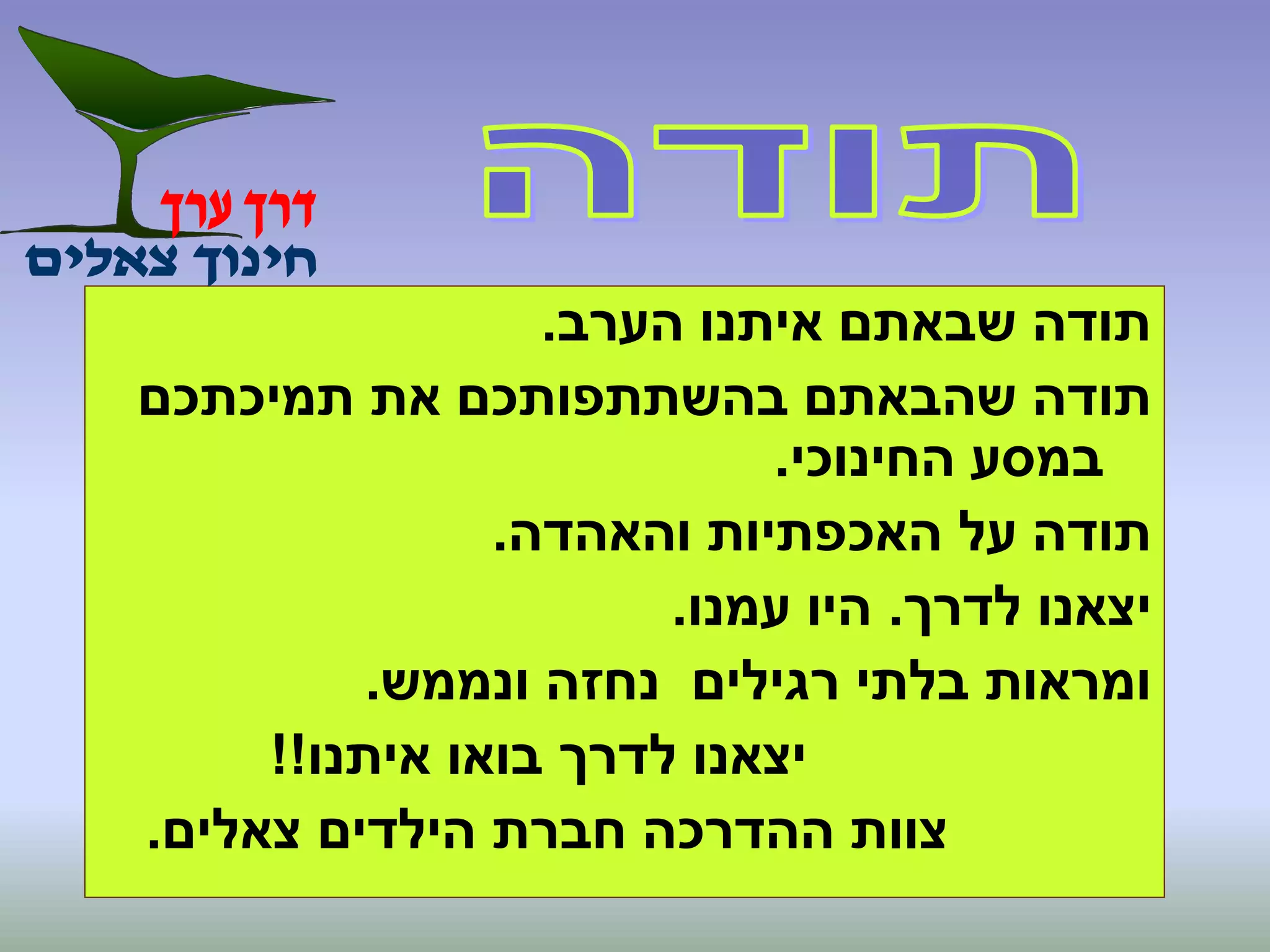 ‫הערב‬ ‫איתנו‬ ‫שבאתם‬ ‫תודה‬.
‫תמיכתכם‬ ‫את‬ ‫בהשתתפותכם‬ ‫שהבאתם‬ ‫תודה‬
‫החינוכי‬ ‫במסע‬.
‫והאהדה‬ ‫האכפתיות‬ ‫על‬ ‫תודה‬.
‫לדרך‬ ‫יצאנו‬.‫עמנו‬ ‫היו‬.
‫ונממש‬ ‫נחזה‬ ‫רגילים‬ ‫בלתי‬ ‫ומראות‬.
‫איתנו‬ ‫בואו‬ ‫לדרך‬ ‫יצאנו‬!!
‫צאלים‬ ‫הילדים‬ ‫חברת‬ ‫ההדרכה‬ ‫צוות‬.
 