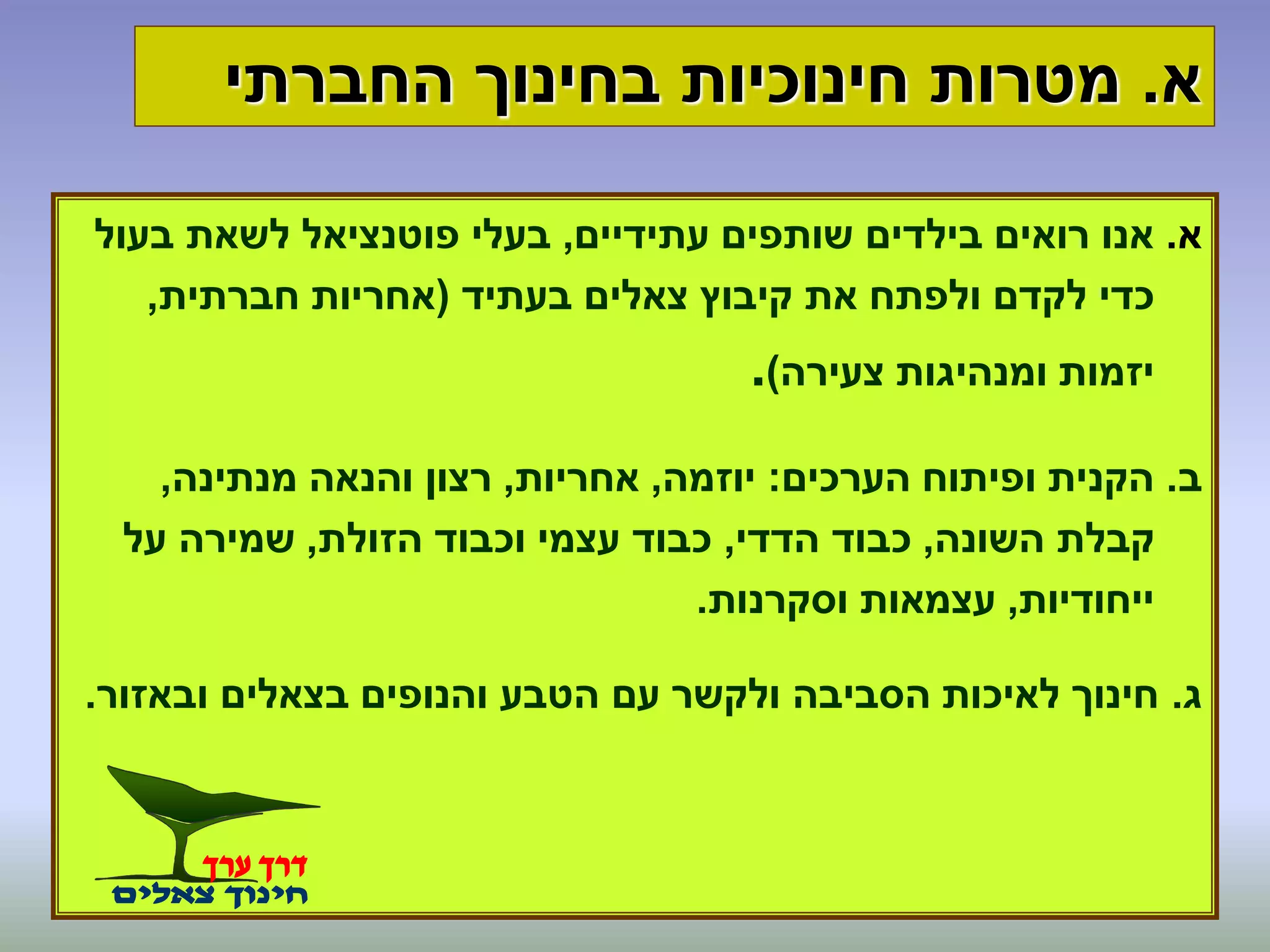 ‫א‬.‫החברתי‬ ‫בחינוך‬ ‫חינוכיות‬ ‫מטרות‬
‫א‬.‫עתידיים‬ ‫שותפים‬ ‫בילדים‬ ‫רואים‬ ‫אנו‬,‫בעול‬ ‫לשאת‬ ‫פוטנציאל‬ ‫בעלי‬
‫בעתיד‬ ‫צאלים‬ ‫קיבוץ‬ ‫את‬ ‫ולפתח‬ ‫לקדם‬ ‫כדי‬(‫חברתית‬ ‫אחריות‬,
‫צעירה‬ ‫ומנהיגות‬ ‫יזמות‬).
‫ב‬.‫הערכים‬ ‫ופיתוח‬ ‫הקנית‬:‫יוזמה‬,‫אחריות‬,‫מנתינה‬ ‫והנאה‬ ‫רצון‬,
‫השונה‬ ‫קבלת‬,‫הדדי‬ ‫כבוד‬,‫הזולת‬ ‫וכבוד‬ ‫עצמי‬ ‫כבוד‬,‫על‬ ‫שמירה‬
‫ייחודיות‬,‫וסקרנות‬ ‫עצמאות‬.
‫ג‬.‫ובאזור‬ ‫בצאלים‬ ‫והנופים‬ ‫הטבע‬ ‫עם‬ ‫ולקשר‬ ‫הסביבה‬ ‫לאיכות‬ ‫חינוך‬.
 