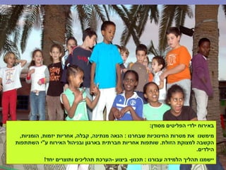 ‫מסודן‬ ‫הפליטים‬ ‫ילדי‬ ‫באירוח‬:
‫שבחרנו‬ ‫החינוכיות‬ ‫מטרות‬ ‫את‬ ‫מימשנו‬:‫מנתינה‬ ‫הנאה‬,‫קבלה‬,‫יזמות‬ ‫אחריות‬,‫הומניות‬,
‫הזולת‬ ‫למצוקת‬ ‫הקשבה‬.‫ע‬ ‫האירוח‬ ‫ובניהול‬ ‫בארגון‬ ‫חברתית‬ ‫אחריות‬ ‫שותפות‬"‫השתתפות‬ ‫י‬
‫הילדים‬.
‫עבורנו‬ ‫הלמידה‬ ‫תהליך‬ ‫יישמנו‬:‫תכנון‬-‫ביצוע‬-‫יחד‬ ‫ותוצרים‬ ‫תהליכים‬ ‫הערכת‬!
 