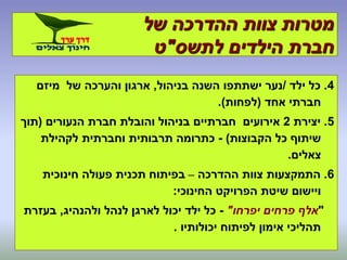 ‫של‬ ‫ההדרכה‬ ‫צוות‬ ‫מטרות‬
‫לתשס‬ ‫הילדים‬ ‫חברת‬"‫ט‬
4.‫ילד‬ ‫כל‬/‫בניהול‬ ‫השנה‬ ‫ישתתפו‬ ‫נער‬,‫מיזם‬ ‫של‬ ‫והערכה‬ ‫ארגון‬
‫אחד‬ ‫חברתי‬(‫לפחות‬.)
5.‫יצירת‬2‫הנעורים‬ ‫חברת‬ ‫והובלת‬ ‫בניהול‬ ‫חברתיים‬ ‫אירועים‬(‫תוך‬
‫הקבוצות‬ ‫כל‬ ‫שיתוף‬)-‫לקהילת‬ ‫וחברתית‬ ‫תרבותית‬ ‫כתרומה‬
‫צאלים‬.
6.‫ההדרכה‬ ‫צוות‬ ‫התמקצעות‬–‫חינוכית‬ ‫פעולה‬ ‫תכנית‬ ‫בפיתוח‬
‫החינוכי‬ ‫הפרויקט‬ ‫שיטת‬ ‫ויישום‬:
"‫יפרחו‬ ‫פרחים‬ ‫אלף‬"-‫ולהנהיג‬ ‫לנהל‬ ‫לארגן‬ ‫יכול‬ ‫ילד‬ ‫כל‬,‫בעזרת‬
‫יכולותיו‬ ‫לפיתוח‬ ‫אימון‬ ‫תהליכי‬.
 