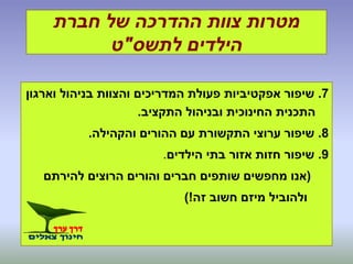 ‫חברת‬ ‫של‬ ‫ההדרכה‬ ‫צוות‬ ‫מטרות‬
‫לתשס‬ ‫הילדים‬"‫ט‬
7.‫וארגון‬ ‫בניהול‬ ‫והצוות‬ ‫המדריכים‬ ‫פעולת‬ ‫אפקטיביות‬ ‫שיפור‬
‫התקציב‬ ‫ובניהול‬ ‫החינוכית‬ ‫התכנית‬.
8.‫והקהילה‬ ‫ההורים‬ ‫עם‬ ‫התקשורת‬ ‫ערוצי‬ ‫שיפור‬.
9.‫הילדים‬ ‫בתי‬ ‫אזור‬ ‫חזות‬ ‫שיפור‬.
(‫להירתם‬ ‫הרוצים‬ ‫והורים‬ ‫חברים‬ ‫שותפים‬ ‫מחפשים‬ ‫אנו‬
‫זה‬ ‫חשוב‬ ‫מיזם‬ ‫ולהוביל‬)!
 