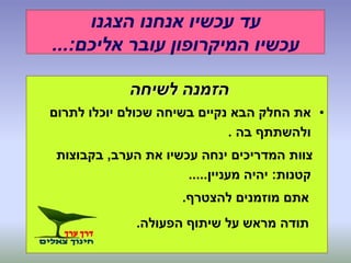 ‫הצגנו‬ ‫אנחנו‬ ‫עכשיו‬ ‫עד‬
‫אליכם‬ ‫עובר‬ ‫המיקרופון‬ ‫עכשיו‬...:
‫לשיחה‬ ‫הזמנה‬
•‫לתרום‬ ‫יוכלו‬ ‫שכולם‬ ‫בשיחה‬ ‫נקיים‬ ‫הבא‬ ‫החלק‬ ‫את‬
‫בה‬ ‫ולהשתתף‬.
‫הערב‬ ‫את‬ ‫עכשיו‬ ‫ינחה‬ ‫המדריכים‬ ‫צוות‬,‫בקבוצות‬
‫קטנות‬:‫מעניין‬ ‫יהיה‬.....
‫להצטרף‬ ‫מוזמנים‬ ‫אתם‬.
‫הפעולה‬ ‫שיתוף‬ ‫על‬ ‫מראש‬ ‫תודה‬.
 