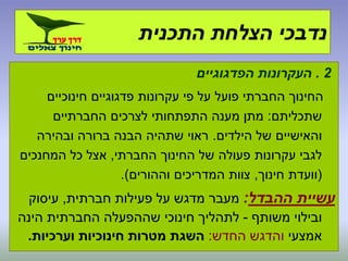 2.‫הפדגוגיים‬ ‫העקרונות‬
‫חינוכיים‬ ‫פדגוגיים‬ ‫עקרונות‬ ‫פי‬ ‫על‬ ‫פועל‬ ‫החברתי‬ ‫החינוך‬
‫שתכליתם‬:‫החברתיים‬ ‫לצרכים‬ ‫התפתחותי‬ ‫מענה‬ ‫מתן‬
‫הילדים‬ ‫של‬ ‫והאישיים‬.‫ובהירה‬ ‫ברורה‬ ‫הבנה‬ ‫שתהיה‬ ‫ראוי‬
‫החברתי‬ ‫החינוך‬ ‫של‬ ‫פעולה‬ ‫עקרונות‬ ‫לגבי‬,‫המחנכים‬ ‫כל‬ ‫אצל‬
(‫חינוך‬ ‫וועדת‬,‫וההורים‬ ‫המדריכים‬ ‫צוות‬.)
‫ההבדל‬ ‫עשיית‬:‫חברתית‬ ‫פעילות‬ ‫על‬ ‫מדגש‬ ‫מעבר‬,‫עיסוק‬
‫משותף‬ ‫ובילוי‬-‫הינה‬ ‫החברתית‬ ‫שההפעלה‬ ‫חינוכי‬ ‫לתהליך‬
‫אמצעי‬‫החדש‬ ‫והדגש‬:‫וערכיות‬ ‫חינוכיות‬ ‫מטרות‬ ‫השגת‬.
‫התכנית‬ ‫הצלחת‬ ‫נדבכי‬
 