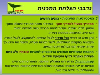 3.‫החינוכית‬ ‫האסטרטגיה‬-‫חדשים‬ ‫כוונים‬
•‫מפעיל‬ ‫ממדריך‬‫חונך‬ ‫למדריך‬–‫וחונך‬ ‫פעולתו‬ ‫דרך‬ ‫את‬ ‫משנה‬ ‫המדריך‬
‫ילדים‬ ‫ומאמן‬,‫צוותים‬,‫יזמות‬ ‫ולפיתוח‬ ‫עצמי‬ ‫חברתי‬ ‫לניהול‬ ‫וועדות‬
‫חברתית‬,‫צעירה‬ ‫מנהיגות‬ ‫ולהעצמת‬.
•‫דורש‬ ‫זה‬ ‫חדש‬ ‫כיוון‬‫מדריך‬ ‫מכל‬‫הכשרה‬ ‫לקבל‬,‫להתמקצע‬,‫הנחיה‬ ‫לקבל‬
‫השתלבותו‬ ‫בתקופת‬ ‫מקצועית‬,‫פעולה‬ ‫תכניות‬ ‫ליצור‬,‫כך‬ ‫הידע‬ ‫את‬ ‫ולאצור‬
‫הבאים‬ ‫למדריכים‬ ‫גם‬ ‫וזמין‬ ‫שמיש‬ ‫שיהיה‬.
•‫והתכנים‬ ‫הפעילויות‬ ‫התאמת‬‫הרלוונטיים‬‫למטרות‬‫שנבחרו‬‫סתם‬ ‫ולא‬
‫הילדים‬ ‫והעסקת‬ ‫לכייף‬ ‫באקראי‬ ‫פעילות‬.
‫ההבדל‬ ‫עשית‬:‫הוא‬ ‫הדגש‬‫החינוכי‬ ‫התהליך‬.‫החברתיים‬ ‫המסרים‬
‫היזומות‬ ‫חברתיות‬ ‫פעולות‬ ‫להעצמת‬ ‫מכוונים‬ ‫יהיו‬ ‫והחינוכיים‬,‫המאורגנות‬
‫ע‬ ‫והמנוהלות‬"‫נוער‬ ‫ובני‬ ‫ילדים‬ ‫י‬.
‫התכנית‬ ‫הצלחת‬ ‫נדבכי‬
 