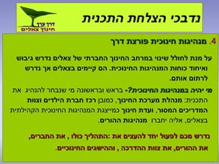 4.‫דרך‬ ‫פורצת‬ ‫חינוכית‬ ‫מנהיגות‬
‫גיבוש‬ ‫נדרש‬ ‫צאלים‬ ‫של‬ ‫החברתי‬ ‫החינוך‬ ‫במרחב‬ ‫שינוי‬ ‫לחולל‬ ‫מנת‬ ‫על‬
‫החינוכית‬ ‫המנהיגות‬ ‫כוחות‬ ‫ואיחוד‬.‫נדרש‬ ‫אך‬ ‫בצאלים‬ ‫קיימים‬ ‫הם‬
‫אותם‬ ‫לרתום‬.
‫החינוכית‬ ‫במנהיגות‬ ‫יהיה‬ ‫מי‬?-‫את‬ ‫להנהיג‬ ‫שנבחר‬ ‫מי‬ ‫ובראשונה‬ ‫בראש‬
‫התכנית‬:‫החינוך‬ ‫מערכת‬ ‫מנהלת‬,‫כמובן‬‫וצוות‬ ‫הילדים‬ ‫חברת‬ ‫רכז‬
‫המסור‬ ‫המדריכים‬,‫חינוך‬ ‫ועדת‬‫הקהילתית‬ ‫החינוכית‬ ‫המנהיגות‬ ‫כמייצגת‬
‫בצאלים‬,‫יחברו‬ ‫אליה‬‫ההורים‬ ‫מנהיגות‬.
‫את‬ ‫להעצים‬ ‫יחד‬ ‫לפעול‬ ‫מכם‬ ‫נדרש‬:‫כולו‬ ‫התהליך‬,‫החברים‬ ‫את‬,
‫ההורים‬ ‫את‬,‫ההדרכה‬ ‫צוות‬ ‫את‬,‫החינוכיים‬ ‫וההישגים‬.
‫התכנית‬ ‫הצלחת‬ ‫נדבכי‬
 