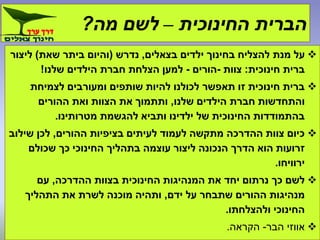 ‫החינוכית‬ ‫הברית‬–‫מה‬ ‫לשם‬?
‫בצאלים‬ ‫ילדים‬ ‫בחינוך‬ ‫להצליח‬ ‫מנת‬ ‫על‬,‫נדרש‬(‫שאת‬ ‫ביתר‬ ‫והיום‬)‫ליצור‬
‫חינוכית‬ ‫ברית‬:‫צוות‬-‫הורים‬-‫שלנו‬ ‫הילדים‬ ‫חברת‬ ‫הצלחת‬ ‫למען‬!
‫לצמיחת‬ ‫ומעורבים‬ ‫שותפים‬ ‫להיות‬ ‫לכולנו‬ ‫תאפשר‬ ‫זו‬ ‫חינוכית‬ ‫ברית‬
‫שלנו‬ ‫הילדים‬ ‫חברת‬ ‫והתחדשות‬,‫ההורים‬ ‫ואת‬ ‫הצוות‬ ‫את‬ ‫ותתמוך‬
‫מטרותינו‬ ‫להגשמת‬ ‫ותביא‬ ‫ילדינו‬ ‫של‬ ‫החינוכית‬ ‫בהתמודדות‬.
‫ההורים‬ ‫בציפיות‬ ‫לעיתים‬ ‫לעמוד‬ ‫מתקשה‬ ‫ההדרכה‬ ‫צוות‬ ‫כיום‬,‫שילוב‬ ‫לכן‬
‫שכולם‬ ‫כך‬ ‫החינוכי‬ ‫בתהליך‬ ‫עוצמה‬ ‫ליצור‬ ‫הנכונה‬ ‫הדרך‬ ‫הוא‬ ‫זרועות‬
‫ירוויחו‬.
‫ההדרכה‬ ‫בצוות‬ ‫החינוכית‬ ‫המנהיגות‬ ‫את‬ ‫יחד‬ ‫נרתום‬ ‫כך‬ ‫לשם‬,‫עם‬
‫ידם‬ ‫על‬ ‫שתבחר‬ ‫ההורים‬ ‫מנהיגות‬,‫התהליך‬ ‫את‬ ‫לשרת‬ ‫מוכנה‬ ‫ותהיה‬
‫ולהצלחתו‬ ‫החינוכי‬.
‫הבר‬ ‫אווזי‬-‫הקראה‬.
 