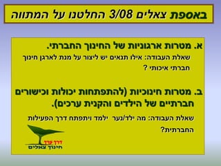 ‫באספת‬‫צאלים‬3/08‫המתווה‬ ‫על‬ ‫החלטנו‬
‫א‬.‫החברתי‬ ‫החינוך‬ ‫של‬ ‫ארגוניות‬ ‫מטרות‬.
‫העבודה‬ ‫שאלת‬:‫חינוך‬ ‫לארגן‬ ‫מנת‬ ‫על‬ ‫ליצור‬ ‫יש‬ ‫תנאים‬ ‫אילו‬
‫איכותי‬ ‫חברתי‬?
‫ב‬.‫חינוכיות‬ ‫מטרות‬(‫וכישורים‬ ‫יכולות‬ ‫להתפתחות‬
‫ערכים‬ ‫והקנית‬ ‫הילדים‬ ‫של‬ ‫חברתיים‬.)
‫העבודה‬ ‫שאלת‬:‫ילד‬ ‫מה‬/‫הפעילות‬ ‫דרך‬ ‫ויתפתח‬ ‫ילמד‬ ‫נער‬
‫החברתית‬?
 