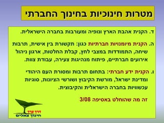 ‫ד‬.‫הישראלית‬ ‫בחברה‬ ‫ומעורבות‬ ‫ונופיה‬ ‫הארץ‬ ‫אהבת‬ ‫הקנית‬.
‫ה‬.‫חברתיות‬ ‫מיומנויות‬ ‫הקנית‬‫כגון‬:‫אישית‬ ‫בין‬ ‫תקשורת‬,‫תרבות‬
‫שיחה‬,‫לחץ‬ ‫במצבי‬ ‫התמודדות‬,‫החלטות‬ ‫קבלת‬,‫ניהול‬ ‫ארגון‬
‫חברתיים‬ ‫אירועים‬,‫צעירה‬ ‫מנהיגות‬ ‫פיתוח‬,‫צוות‬ ‫עבודת‬.
‫ו‬.‫ידע‬ ‫הקנית‬‫חברתי‬:‫היהודי‬ ‫העם‬ ‫ומסורת‬ ‫תרבות‬ ‫בתחום‬
‫ישראל‬ ‫ומדינת‬,‫הציונות‬ ‫ושורשי‬ ‫הקיבוץ‬ ‫מורשת‬,‫סוגיות‬
‫והקיבוצית‬ ‫הישראלית‬ ‫בחברה‬ ‫עכשוויות‬.
‫באסיפה‬ ‫שהוחלט‬ ‫מה‬ ‫זה‬3/08
‫החברתי‬ ‫בחינוך‬ ‫חינוכיות‬ ‫מטרות‬
 