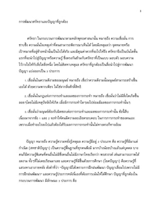 3
การพัฒนาศรัทธาและปัญญาที่ถูกต้อง
ศรัทธา ในกระบวนการพัฒนาตามหลักพุทธศาสนานั้น หมายถึง ความเชื่อมั่น การ
ซาบซึ้ง ความมั่นใจเหตุเท่าที่ตนสามารถพิจารณาเห็นได้ โดยมีเหตุผลว่า จุดหมายหรือ
เป้ าหมายที่อยู่ข้างหน้านั้นเป็นไปได้จริง และมีคุณค่าควรที่จะไปให้ถึง ศรัทธาจึงเป็นบันไดขั้น
แรกที่จะนาไปสู่ปัญญาหรือความรู้ ซึ่งตรงกันข้ามกับศรัทธาที่เป็นแบบ มอบตัว มอบความ
ไว้วางใจให้กับสิ่งใดสิ่งหนึ่ง โดยไม่คิดหาเหตุผล ศรัทธาที่ถูกต้องเป็นสื่อนาไปสู่การพัฒนา
ปัญญา แบ่งออกเป็น 3 ประการ
1. เชื่อมั่นในความดีงามของมนุษย์ หมายถึง เชื่อว่าความดีงามนั้งมนุษย์สามารถสร้างขึ้น
เองได้ ด้วยความพากเพียร ไม่ใช่จากสิ่งศักดิ์สิทธิ
2. เชื่อมั่นในกฎแห่งการกระทาและผลของการกระทา หมายถึง เชื่อมั่นว่าไม่มีสิ่งใดเกิดขึ้น
ลอยๆโดยไม่มีเหตุปัจจัยให้เกิด เมื่อมีการกระทาใดๆลงไปย่อมมีผลของการกระทานั้นๆ
3. เชื่อมั่นว่ามนุษย์ต้องรับผิดชอบต่อการกระทาและผลของการกระทานั้น ข้อนี้ สืบ
เนื่องมาจากข้อ 1 และ 2 จะทาให้คนมีความละเอียดรอบคอบ ในการการกระทาของตนเอง
เพราะเมื่อทาอะไรลงไปแล้วต้องได้รับผลการการกระทานั้นไม่ทางตรงก็ทางอ้อม
ปัญญา หมายถึง ความรู้ความหยั่งรู้เหตุผล ความรู้มีอยู่ 2 ประเภท คือ ความรู้ที่มีมาแต่
กาเนิด (สหชาติปัญญา) เป็นความรู้พื้นฐานที่ทุกคนพึงมี มากบ้างน้อยบ้างแล้วแต่บุคคล บาง
คนก็มีความรู้พิเศษที่คนอื่นไม่มีซึ่งคนอื่นไม่มีภาษาไทยเรียกว่า พรสวรรค์ เช่นสามารถภาพได้
งดงาม ทั้งๆที่ไม่เคยเรียนมาเลย และความรู้ที่มีขึ้นด้วยการศึกษา (โยคปัญญา) คือความรู้ที่
แสวงหาเอาภายหลัง ดังคาที่ว่า “ปัญญามีได้เพราะการฝึกฝนพัฒนา ปัญญาเสื่อมไปเพราะไม่มี
การฝึกฝนพัฒนา” และความรู้ประการหลังนี่เองที่ต้องการเน้นให้ได้ศึกษา ปัญญาที่ถูกต้องใน
กระบวนการพัฒนา มีลักษณะ 3 ประการ คือ
 