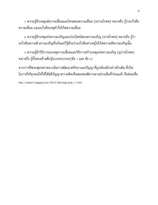 4
1. ความรู้จักเหตุแต่ความเสื่อมและโทษของความเสื่อม (อปายโกศล) หมายถึง รู้ว่าอะไรคือ
ความเสื่อม และอะไรคือเหตุทาให้เกิดความเสื่อม
2. ความรู้จักเหตุแห่งความเจริญและประโยชน์ของความเจริญ (อายโกศล) หมายถึง รู้ว่า
อะไรคือความดี ความเจริญที่แท้และก็รู้ด้วยว่าอะไรคือสาเหตุให้เกิดความดีความเจริญนั้น
3. ความรู้จักวิธีการละเหตุความเสื่อมและวิธีการสร้างเหตุแห่งความเจริญ (อุปายโกศล)
หมายถึง รู้ทั้งสองด้านคือรู้แบบครบวงจร(ข้อ 1 และ ข้อ 2)
จากการที่พระพุทธศาสนาเน้นการพัฒนาศรัทธาและปัญญาที่ถูกต้องดังกล่าวข้างต้น ที่เปิด
โอกาสให้ทุกคนให้ได้ใช้สติปัญญาความคิดเห็นของตนพิจารณาอย่างเต็มที่ก่อนแล้ว จึงค่อยเชื่อ
http://kalenli1.blogspot.com/2012/06/blog-post_11.html
 