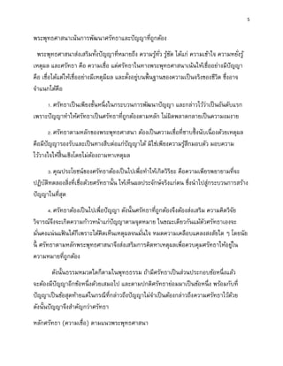 5
พระพุทธศาสนาเน้นการพัฒนาศรัทธาและปัญญาที่ถูกต้อง
พระพุทธศาสนาส่งเสริมทั้งปัญญาที่หมายถึง ความรู้ทั่ว รู้ชัด ได้แก่ ความเข้าใจ ความหยั่งรู้
เหตุผล และศรัทธา คือ ความเชื่อ แต่ศรัทธาในทางพระพุทธศาสนาเน้นให้เชื่ออย่างมีปัญญา
คือ เชื่อได้แต่ให้เชื่ออย่างมีเหตุมีผล และตั้งอยู่บนพื้นฐานของความเป็นจริงของชีวิต ซึ่งอาจ
จาแนกได้คือ
1. ศรัทธาเป็นเพียงขั้นหนึ่งในกระบวนการพัฒนาปัญญา และกล่าวไว้ว่าเป็นอันดับแรก
เพราะปัญญาทาให้ศรัทธาเป็นศรัทธาที่ถูกต้องตามหลัก ไม่ผิดพลาดกลายเป็นความงมงาย
2. ศรัทธาตามหลักของพระพุทธศาสนา ต้องเป็นความเชื่อที่ซาบซึ้งนับเนื่องด้วยเหตุผล
คือมีปัญญารองรับและเป็นทางสืบต่อแก่ปัญญาได้ มิใช่เพียงความรู้สึกมอบตัว มอบความ
ไว้วางใจให้สิ้นเชิงโดยไม่ต้องถามหาเหตุผล
3. คุณประโยชน์ของศรัทธาต้องเป็นไปเพื่อทาให้เกิดวิริยะ คือความเพียรพยายามที่จะ
ปฏิบัติทดลองสิ่งที่เชื่อด้วยศรัทธานั้น ให้เห็นผลประจักษ์จริงแก่ตน ซึ่งนาไปสู่กระบวนการสร้าง
ปัญญาในที่สุด
4. ศรัทธาต้องเป็นไปเพื่อปัญญา ดังนั้นศรัทธาที่ถูกต้องจึงต้องส่งเสริม ความคิดวิจัย
วิจารณ์จึงจะเกิดความก้าวหน้าแก่ปัญญาตามจุดหมาย ในขณะเดียวกันแม้ตัวศรัทธาเองจะ
มั่นคงแน่นแฟ้ นได้ก็เพราะได้คิดเห็นเหตุผลจนมั่นใจ หมดความเคลือบแคลงสงสัยใด ๆ โดยนัย
นี้ ศรัทธาตามหลักพระพุทธศาสนาจึงส่งเสริมการคิดหาเหตุผลเพื่อควบคุมศรัทธาให้อยู่ใน
ความหมายที่ถูกต้อง
ดังนั้นธรรมหมวดใดก็ตามในพุทธธรรม ถ้ามีศรัทธาเป็นส่วนประกอบข้อหนึ่งแล้ว
จะต้องมีปัญญาอีกข้อหนึ่งด้วยเสมอไป และตามปกติศรัทธาย่อมมาเป็นข้อหนึ่ง พร้อมกับที่
ปัญญาเป็นข้อสุดท้ายแต่ในกรณีที่กล่าวถึงปัญญาไม่จาเป็นต้องกล่าวถึงความศรัทธาไว้ด้วย
ดังนั้นปัญญาจึงสาคัญกว่าศรัทธา
หลักศรัทธา (ความเชื่อ) ตามแนวพระพุทธศาสนา
 