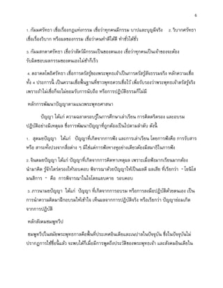 6
1. กัมมศรัทธา เชื่อเรื่องกฎแห่งกรรม เชื่อว่าทุกคนมีกรรม บาปและบุญมีจริง 2. วิบากศรัทธา
เชื่อเรื่องวิบาก หรือผลของกรรม เชื่อว่าคนทาดีได้ดี ทาชั่วได้ชั่ว
3. กัมมสกตาศรัทธา เชื่อว่าสัตว์มีกรรมเป็นของตนเอง เชื่อว่าทุกคนเป็นเจ้าของจะต้อง
รับผิดชอบผลกรรมของตนเองไม่ช้าก็เร็ว
4. ตถาคตโพธิศรัทธา เชื่อการตรัสรู้ของพระพุทธเจ้าเป็นการตรัสรู้สัจธรรมจริง หลักความเชื่อ
ทั้ง 4 ประการนี้ เป็นความเชื่อพื้นฐานที่ชาวพุทธควรเชื่อไว้ เพื่อรับรองว่าพระพุทธเจ้าตรัสรู้จริง
เพราะถ้าไม่เชื่อก็จะไม่ยอมรับการนับถือ หรือการปฏิบัติธรรมก็ไม่มี
หลักการพัฒนาปัญญาตามแนวพระพุทธศาสนา
ปัญญา ได้แก่ ความฉลาดรอบรู้ในการศึกษาเล่าเรียน การคิดตริตรอง และอบรม
ปฏิบัติอย่างมีเหตุผล ซึ่งการพัฒนาปัญญาที่ถูกต้องเป็นไปตามลาดับ ดังนี้
1. สุตมยปัญญา ได้แก่ ปัญญาที่เกิดจากการฟัง และการเล่าเรียน โดยการฟังคือ การรับสาร
หรือ สาระทั้งปวงจากสื่อต่าง ๆ มิใช่แต่การฟังทางหูอย่างเดียวต้องมีสมาธิในการฟัง
2. จินตมยปัญญา ได้แก่ ปัญญาที่เกิดจากการคิดหาเหตุผล เพราะเมื่อฟังมากเรียนมากต้อง
นามาคิด รู้จักไตร่ตรองให้รอบคอบ พิจารณาด้วยปัญญาให้เป็นผลดี ผลเสีย ที่เรียกว่า “ โยนิโส
มนสิการ ” คือ การพิจารณาในใจโดยแยบคาย รอบคอบ
3. ภาวนามยปัญญา ได้แก่ ปัญญา ที่เกิดจากการอบรม หรือการลงมือปฏิบัติด้วยตนเอง เป็น
การนาความคิดมาฝึกอบรมให้เข้าใจ เห็นผลจากการปฏิบัติจริง หรือเรียกว่า ปัญญาย่อมเกิด
จากการปฏิบัติ
หลักสังคมชมพูทวีป
ชมพูทวีปในสมัยพระพุทธกาลคือพื้นที่ประเทศอินเดียและเนปาลในปัจจุบัน ซึ่งในปัจจุบันไม่
ปรากฏการใช้ชื่อนี้ แล้ว จะพบได้ก็เมื่อมีการพูดถึงประวัติของพระพุทธเจ้า และสังคมอินเดียใน
 