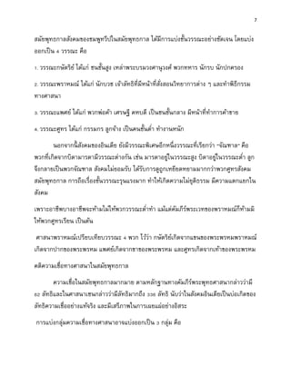 7
สมัยพุทธกาลสังคมของชมพูทวีปในสมัยพุทธกาล ได้มีการแบ่งชั้นวรรณะอย่างชัดเจน โดยแบ่ง
ออกเป็น 4 วรรณะ คือ
1. วรรณะกษัตริย์ ได้แก่ ชนชั้นสูง เหล่าพระบรมวงศานุวงศ์ พวกทหาร นักรบ นักปกครอง
2. วรรณะพราหมณ์ ได้แก่ นักบวช เจ้าลัทธิที่มีหน้าที่สั่งสอนวิทยาการต่าง ๆ และทาพิธีกรรม
ทางศาสนา
3. วรรณะแพศย์ ได้แก่ พวกพ่อค้า เศรษฐี คหบดี เป็นชนชั้นกลาง มีหน้าที่ทาการค้าขาย
4. วรรณะศูทร ได้แก่ กรรมกร ลูกจ้าง เป็นคนชั้นต่า ทางานหนัก
นอกจากนี้ สังคมของอินเดีย ยังมีวรรณะพิเศษอีกหนึ่งวรรณะที่เรียกว่า “จัณฑาล” คือ
พวกที่เกิดจากบิดามารดามีวรรณะต่างกัน เช่น มารดาอยู่ในวรรณะสูง บิดาอยู่ในวรรณะต่า ลูก
จึงกลายเป็นพวกจัณฑาล สังคมไม่ยอมรับ ได้รับการดูถูกเหยียดหยามมากกว่าพวกศูทรสังคม
สมัยพุทธกาล การถือเรื่องชั้นวรรณะรุนแรงมาก ทาให้เกิดความไม่ยุติธรรม มีความแตกแยกใน
สังคม
เพราะอาชีพบางอาชีพจะห้ามไม่ให้พวกวรรณะต่าทา แม้แต่คัมภีร์พระเวทของพราหมณ์ก็ห้ามมิ
ให้พวกศูทรเรียน เป็นต้น
ศาสนาพราหมณ์เปรียบเทียบวรรณะ 4 พวก ไว้ว่า กษัตริย์เกิดจากแขนของพระพรหมพราหมณ์
เกิดจากปากของพระพรหม แพศย์เกิดจากขาของพระพรหม และศูทรเกิดจากเท้าของพระพรหม
คติความเชื่อทางศาสนาในสมัยพุทธกาล
ความเชื่อในสมัยพุทธกาลมากมาย ตามหลักฐานทางคัมภีร์พระพุทธศาสนากล่าวว่ามี
62 ลัทธิและในศาสนาเชนกล่าวว่ามีลัทธิมากถึง 336 ลัทธิ นับว่าในสังคมอินเดียเป็นบ่อเกิดของ
ลัทธิความเชื่ออย่างแท้จริง และมีเสรีภาพในการเผยแผ่อย่างอิสระ
การแบ่งกลุ่มความเชื่อทางศาสนาอาจแบ่งออกเป็น 3 กลุ่ม คือ
 