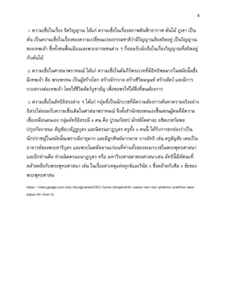 8
1. ความเชื่อในเรื่อง จิตวิญญาณ ได้แก่ ความเชื่อในเรื่องสภาพดินฟ้ าอากาศ ต้นไม้ ภูเขา เป็น
ต้น เป็นความเชื่อในเรื่องของความเปลี่ยนแปลงธรรมชาติว่ามีวิญญาณสิงสถิตอยู่ เป็นวิญญาณ
ของเทพเจ้า ซึ่งทั้งชนพื้นเมืองและพวกอารยชนต่าง ๆ ก็ยอมรับนับถือในเรื่องวิญญาณที่สถิตอยู่
กับต้นไม้
2. ความเชื่อในศาสนาพราหมณ์ ได้แก่ ความเชื่อในคัมภีร์พระเวทที่มีอิทธิพลมากในสมัยนั้นซึ่ง
มีเทพเจ้า คือ พระพรหม เป็นผู้สร้างโลก สร้างจักรวาล สร้างชีวิตมนุษย์ สร้างสัตว์ และมีการ
บวงสรวงต่อเทพเจ้า โดยใช้ชีวิตสัตว์บูชายัญ เพื่อขอพรให้ได้สิ่งที่ตนต้องการ
3. ความเชื่อในลัทธิอิสระต่าง ๆ ได้แก่ กลุ่มที่เป็นนักบวชที่มีความต้องการค้นหาความจริงอย่าง
อิสระไม่ยอมรับความเชื่อเดิมในศาสนาพราหมณ์ จึงตั้งสานักของตนเองขึ้นสอนผู้คนที่มีความ
เชื่อเหมือนตนเอง กลุ่มลัทธิอิสระมี 6 คน คือ ปูรณกัสสป มักขลิโคศาละ อชิตเกสกัมพล
ปกุธกัจจายนะ สัญชัยเวลัฏฐบุตร และนิครนถาฏบุตร ครูทั้ง 6 คนนี้ ได้รับการยกย่องว่าเป็น
นักปราชญ์ในสมัยนั้นเพราะมีอายุมาก และมีลูกศิษย์มากมาย บางลัทธิ เช่น ครูสัญชัย เคยเป็น
อาจารย์ของพระสารีบุตร และพระโมคคัลลานะก่อนที่ท่านทั้งสองจะมาบวชในพระพุทธศาสนา
และอีกท่านคือ ท่านนิคครนถนาฏบุตร หรือ มหาวีระศาสดาของศาสนาเชน ลัทธินี้ มีทัศนะที่
คล้ายคลึงกับพระพุทธศาสนา เช่น ในเรื่องสาเหตุแห่งทุกข์และวินัย 5 ซึ่งคล้ายกับศีล 5 ข้อของ
พระพุทธศาสน
https://sites.google.com/site/doungmanee5307/home/phraphuthth-sasna-nen-kar-phathna-sraththa-laea-
payya-thi-thuk-tx
 