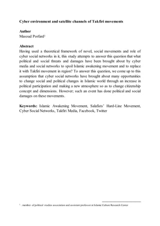 Cyber environment and satellite channels of Takfiri movements
Author
Masoud Porfard1
Abstract
Having used a theoretical framework of novel, social movements and role of
cyber social networks in it, this study attempts to answer this question that what
political and social threats and damages have been brought about by cyber
media and social networks to spoil Islamic awakening movement and to replace
it with Takfiri movement in region? To answer this question, we come up to this
assumption that cyber social networks have brought about many opportunities
to change social and political changes in Islamic world through an increase in
political participation and making a new atmosphere so as to change citizenship
concept and dimensions. However; such an event has done political and social
damages on these movements.
Keywords: Islamic Awakening Movement, Salafists’ Hard-Line Movement,
Cyber Social Networks, Takfiri Media, Facebook, Twitter
1 . member of political studies association and assistant professor at Islamic Culture Research Center
 