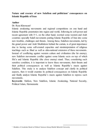 Nature and essence of new Salafism and politicians’ consequences on
Islamic Republic of Iran
Author
Dr. Reza Khorasani1
Islamic awakening movements and regional competitions on one hand and
Islamic Republic penetration into region and world, following its soft power and
recent agreement with 5+1, on the other hand, worried some western and Arab
countries specially Salafi movements putting Islamic Republic of Iran into some
new troubles, challenges and threats. Among these, Salafism movements, led by
the grand power and Arab Sheikhdom behind the curtain, is of great importance
due to having some self-created capacities and misinterpretation of religious
teachings such as Jihad as well as ultra-national extension of these movements.
Instead of conflicting against western culture and civilization (the far enemy),
new Salafism movements conflict against some Islamic sects on top of which
Shi’a and Islamic Republic (the close enemy) stand. Thus; considering such
sensitive condition, it is important to know these movements, their threats and
their political consequences as well as Islamic Republic’s musts against
Salafism. This study is to analyze Salafism concept and clarify its political
aspects, then it would examine its political consequences on Islamic Republic
and finally analyze Islamic Republic’s musts against Salafism to repress such
movements.
Keywords: Slafism, New Salafism, Islamic Awakening, National Security,
Political Islam, Hermeneutic
1. Member of Academic Board at Political Sciences Group-Shahid Beheshti University
 