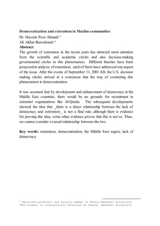 Democratization and extremism in Muslim communities
Dr. Hussein Poor Ahmadi 5
Ali Akbar Bazoubandi 6
Abstract
The growth of extremism in the recent years has attracted more attention
from the scientific and academic circles and also decision-making
governmental circles to this phenomenon. Different theories have been
proposedin analysis of extremism, each of them have addressed one aspect
of the issue. After the events of September 11, 2001 AD, the U.S. decision
making circles arrived at a consensus that the way of countering this
phenomenon is democratization.
It was assumed that by development and enhancement of democracy in the
Middle East countries, there would be no grounds for recruitment in
extremist organizations like Al-Qaeda. The subsequent developments
showed the idea that _there is a direct relationship between the lack of
democracy and extremism_ is not a final rule; although there is evidence
for proving this idea, some other evidence proves that this is not so. Thus,
we cannot consider a casual relationship between the two.
Key words: extremism, democratization, the Middle East region, lack of
democracy
5 Associate professor and faculty member in Shahid Beheshti University
6Phd student in international relations at Shahid Beheshti University
 