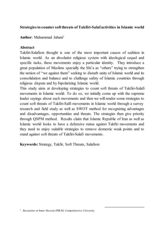 Strategies to counter softthreats of Takfiri-Salafactivities in Islamic world
Author: Muhammad Jahani7
Abstract
Takfiri-Salafism thought is one of the most important causes of sedition in
Islamic world. As an absolutist religious system with ideological sequel and
specific tasks, these movements enjoy a particular identity. They introduce a
great population of Muslims specially the Shi’a as “others” trying to strengthen
the notion of “we against them” seeking to disturb unity of Islamic world and its
consolidation and balance and to challenge safety of Islamic countries through
religious dispute and by bipolarizing Islamic world.
This study aims at developing strategies to count soft threats of Takfiri-Salafi
movements in Islamic world. To do so, we initially come up with the supreme
leader sayings about such movements and then we will render some strategies to
count soft threats of Takfiri-Salfi movements in Islamic world through a survey
research and field study as well as SWOT method for recognizing advantages
and disadvantages, opportunities and threats. The strategies then give priority
through QSPM method. Results claim that Islamic Republic of Iran as well as
Islamic world looks to have a defensive status against Takfiri movements and
they need to enjoy suitable strategies to remove domestic weak points and to
stand against soft threats of Takfiri-Salafi movements.
Keywords: Strategy, Takfir, Soft Threats, Salafism
7 . Researcher at Imam Hussein (PBUH) Comprehensive University
 