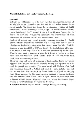 Movable Salafism: no-boundary security challenges
Abstract
Salafism and Takfirism is one of the most important challenges for international
security playing an outstanding role in disturbing the region security during
recent decade. We found two issues led to strengthen violation of Salalfi
movements. The first issue relays on this groups’ Takfiri attitude based on anti-
others thoughts and Ibn Taymiyyah School and his followers. Second issue is
rooted on swift and ever-growing dynamicity and excitableness of these
movements fed by values such as Jihad and anti-Shirk claims.
Analysis of regional and global terrorists’ measures committed by Takfiri
groups indicates absolute and undeniable role of foreign Salafi and non-local in
planning and leading such movements. For instance, more than 85% of suicide
bombing in Iraq from 2003 to 2007 was done by foreign Salafi and led by non-
Iraqi Alghaeda and only 12% of such measures were done by Iraqi citizens.
There is same result in recent movements in Syria and according to numbers
more than ten thousands Salafi Jihadist from all over the world have
participated in this country’s battle.
However; since early days of emergence in Saudi Arabia, Takfiri movements
appeared to be beyond borders and excitable passing four important waves to
reach its pinnacle and evolution. First wave started with Coalition of Al Saud
and Muhammad ibn Abd al-Wahhab and attack to Najaft, Karbala, Najd, Taif
etc. second wave was the attack of former Soviet to Afghanistan emerging
Arab-Afghan process, the third wave was America attack to Iraq and the fourth
one has appeared after current crisis in Syria. These are what have made
Takfirism beyond border, frequently; Salafi terrorism an international danger
leading to security challenges for region and the world.
Keywords: Salafism, Beyond Border, Challenge, Security, Excitability
 