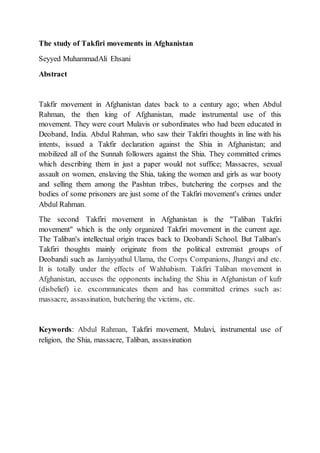 The study of Takfiri movements in Afghanistan
Seyyed MuhammadAli Ehsani
Abstract
Takfir movement in Afghanistan dates back to a century ago; when Abdul
Rahman, the then king of Afghanistan, made instrumental use of this
movement. They were court Mulavis or subordinates who had been educated in
Deoband, India. Abdul Rahman, who saw their Takfiri thoughts in line with his
intents, issued a Takfir declaration against the Shia in Afghanistan; and
mobilized all of the Sunnah followers against the Shia. They committed crimes
which describing them in just a paper would not suffice; Massacres, sexual
assault on women, enslaving the Shia, taking the women and girls as war booty
and selling them among the Pashtun tribes, butchering the corpses and the
bodies of some prisoners are just some of the Takfiri movement's crimes under
Abdul Rahman.
The second Takfiri movement in Afghanistan is the "Taliban Takfiri
movement" which is the only organized Takfiri movement in the current age.
The Taliban's intellectual origin traces back to Deobandi School. But Taliban's
Takfiri thoughts mainly originate from the political extremist groups of
Deobandi such as Jamiyyathul Ulama, the Corps Companions, Jhangvi and etc.
It is totally under the effects of Wahhabism. Takfiri Taliban movement in
Afghanistan, accuses the opponents including the Shia in Afghanistan of kufr
(disbelief) i.e. excommunicates them and has committed crimes such as:
massacre, assassination, butchering the victims, etc.
Keywords: Abdul Rahman, Takfiri movement, Mulavi, instrumental use of
religion, the Shia, massacre, Taliban, assassination
 
