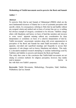 Methodologyof Takfiri movements used to perceive the Book and Sunnah
Author: ?
Abstract
To perceive Holy Qur’an and Sunnah of Muhammad (PBEH) which are the
most fundamental resources of Islamic law is sort of systematic perception with
specific criteria. In consequences; referring to Holy Qur’an and hadiths without
any assigned criteria and method and on basis of sectary bias per se, is nothing
but obvious example of eisegesis, considered to be obscene. Takfirists charge
others with blasphemy and heresy on basis of hard-line narration and recourse
to some verses’ apparent meaning without any consideration for deep
interpretation or sometimes on basis of a selective interpretation of Qur’an.
Takfiri movements’ unsystematic narration along with severe appearancism in
perception of the Book and Sunnah has made Salafi movements to relay on
apparent, one-sided and superficial meanings and frequently to accuse their
opponents of vain charges such as heresy, blasphemy and atheism. This study
is a descriptive-analytical research attempting to examine methodology used by
Takfirists and Salafists to perceive and interpret the Book and Sunnah.
This study then came to this conclusion that Takfiri-Salafi movements are not
relying on common methods for religious perception, however; they mainly
tend to interpret Qur'an in
line with their own Takfiri’s purposes.
Keywords: Takfiri Movements, Methodology, Perception, Salaf, Salafisim,
Wahhabism, Qur’an, Sunnah
 