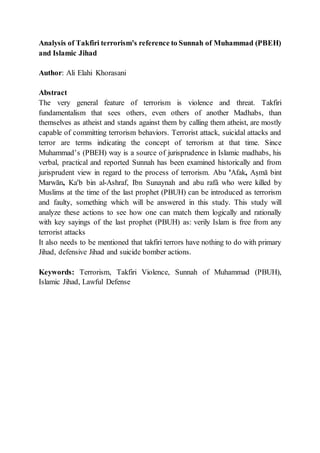 Analysis of Takfiri terrorism's reference to Sunnah of Muhammad (PBEH)
and Islamic Jihad
Author: Ali Elahi Khorasani
Abstract
The very general feature of terrorism is violence and threat. Takfiri
fundamentalism that sees others, even others of another Madhabs, than
themselves as atheist and stands against them by calling them atheist, are mostly
capable of committing terrorism behaviors. Terrorist attack, suicidal attacks and
terror are terms indicating the concept of terrorism at that time. Since
Muhammad’s (PBEH) way is a source of jurisprudence in Islamic madhabs, his
verbal, practical and reported Sunnah has been examined historically and from
jurisprudent view in regard to the process of terrorism. Abu 'Afak, Aṣmā bint
Marwān, Ka'b bin al-Ashraf, Ibn Sunaynah and abu rafâ who were killed by
Muslims at the time of the last prophet (PBUH) can be introduced as terrorism
and faulty, something which will be answered in this study. This study will
analyze these actions to see how one can match them logically and rationally
with key sayings of the last prophet (PBUH) as: verily Islam is free from any
terrorist attacks
It also needs to be mentioned that takfiri terrors have nothing to do with primary
Jihad, defensive Jihad and suicide bomber actions.
Keywords: Terrorism, Takfiri Violence, Sunnah of Muhammad (PBUH),
Islamic Jihad, Lawful Defense
 