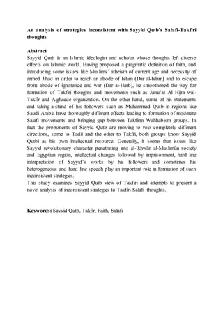 An analysis of strategies inconsistent with Sayyid Qutb’s Salafi-Takfiri
thoughts
Abstract
Sayyid Qutb is an Islamic ideologist and scholar whose thoughts left diverse
effects on Islamic world. Having proposed a pragmatic definition of faith, and
introducing some issues like Muslims’ atheism of current age and necessity of
armed Jihad in order to reach an abode of Islam (Dar al-Islam) and to escape
from abode of ignorance and war (Dar al-Harb), he smoothened the way for
formation of Takfiri thoughts and movements such as Jama'at Al Hijra wal-
Takfir and Alghaede organization. On the other hand, some of his statements
and taking-a-stand of his followers such as Muhammad Qutb in regions like
Saudi Arabia have thoroughly different effects leading to formation of moderate
Salafi movements and bringing gap between Takfirm Wahhabism groups. In
fact the proponents of Sayyid Qutb are moving to two completely different
directions, some to Tadil and the other to Takfri, both groups know Sayyid
Qutbi as his own intellectual resource. Generally, it seems that issues like
Sayyid revolutionary character penetrating into al-Ikhwān al-Muslimūn society
and Egyptian region, intellectual changes followed by imprisonment, hard line
interpretation of Sayyid’s works by his followers and sometimes his
heterogeneous and hard line speech play an important role in formation of such
inconsistent strategies.
This study examines Sayyid Qutb view of Takfiri and attempts to present a
novel analysis of inconsistent strategies to Takfiri-Salafi thoughts.
Keywords: Sayyid Qutb, Takfir, Faith, Salafi
 