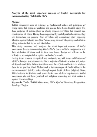 Analysis of the most important reasons of Takfiri movements for
excommunicating (Takfir) the Shi’a
Abstract
Takfiri movement aims at referring to fundamental values and principles of
Islam claim that religious teachings and decree have been deviated since first
three centuries of history, thus; we should remove everything that covered true
countenance of Islam. Having been supported by verbal-juridical opinions, they
see themselves on genuine flow of Islam and considered other opposing
Muslims against Islamic law (Shari’a) accusing them of blasphemy and atheism
taking action in their terror and bloodshed.
This study examines and analyzes the most important reasons of takfiri
movements for excommunicating (takfir) Shi’a (such as Shi’a exaggeration and
their attribution of divine rank to their own Imam, Taqiya and offense to the
holies) via an analytical-descriptive method of research.
Having these reasons recognized and analyzed, we will prove nullification of
takfiri’s thoughts and movements. Since majority of Islamic scholars and jurists
of Sunnah and Shi’a believe that those who face Qibla and believe in shahada
(here is no god but God, Muhammad is the messenger of God) will never be
excommunicated (takfir), unless through urgent denial of deen (religion). Since
Shi’a believes in Shahada and never denies any of deen requirements, takfiri
movements do not have juridical and religious reasoning and their action is
against Islam teachings.
Keywords: Takfir, Takfiri Movements, Shi’a, Qur’an distortion, Exageration,
Sacrilege, Taqiya
 