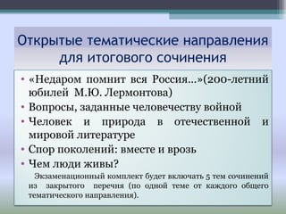 • «Недаром помнит вся Россия…»(200-летний
юбилей М.Ю. Лермонтова)
• Вопросы, заданные человечеству войной
• Человек и природа в отечественной и
мировой литературе
• Спор поколений: вместе и врозь
• Чем люди живы?
Экзаменационный комплект будет включать 5 тем сочинений
из закрытого перечня (по одной теме от каждого общего
тематического направления).
Открытые тематические направления
для итогового сочинения
 