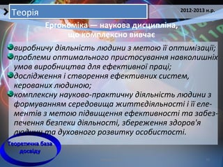Кобзарєва Т.Е. 11
2012-2013 н.р.
ТеоріяТеорія
Ергономіка — наукова дисципліна,
що комплексно вивчає
Теоретична базаТеоретична база
досвідудосвіду
виробничу діяльність людини з метою її оптимізації;
проблеми оптимального пристосування навколишніх
умов виробництва для ефективної праці;
дослідження і створення ефективних систем,
керованих людиною;
комплексну науково-практичну діяльність людини з
формуванням середовища життєдіяльності і її еле-
ментів з метою підвищення ефективності та забез-
печення безпеки діяльності, збереження здоров'я
людини та духовного розвитку особистості.
 