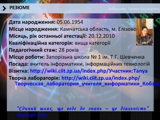 Кобзарєва Тетяна Едуардівна
Дата народження: 05.06.1954
Місце народження: Камчатська область, м. Елізово
Місяць, рік останньої атестації: 20.12.2010
Кваліфікаційна категорія: вища категорії
Педагогічний стаж: 28 років
Місце роботи: Запорізька школа № 1 ім. Т.Г. Шевченка
Посада: вчитель інформатики, інформаційних технологій
Візитка: http://wiki.ciit.zp.ua/index.php/Участник:Tanya
Творча лабораторія: http://wiki.ciit.zp.ua/index.php/
Творческая_лаборатория_учителя_информатики_Кобзар
РЕЗЮМЕ
“Єдиний шлях, що веде до знань – це діяльність”
Бернард Шоу
 