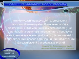 Кобзарєва Т.Е.
Інтелектуальні передумови застосування
інформаційно-комунікаційних технологій у
формуванні інформаційних компетентностей це
організаційна структура інноваційного процесу в
школі, яка включає наступні етапи: діагностичний 
прогностичний  власне організаційний  практичний
 узагальнюючий  упроваджувальний
2012-2013 н.р.
Інноваційно-педагогічна модель досвідуІнноваційно-педагогічна модель досвіду
Інноваційно-
педагогічна
модель досвіду
"Якщо успіху досягти важко, треба
докласти більше зусиль" П. Бомарше
 