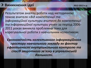 Виникнення ідеї
Результатом аналізу роботи над методичною
темою вчителя «Від компетенції та
інформаційної культури вчителя до компетенції
та інформаційної культури учня» за період 2006-
2011 роках виникла проблемна тема для
корегувальної роботи з навчальним колективом:
Ергономічність колективного інформаційного
простору навчального закладу як фактор
ефективності внутрішкільного контролю та
спосіб зворотного зв'язку в управлінській
діяльності.
2012-2013 н.р.
 